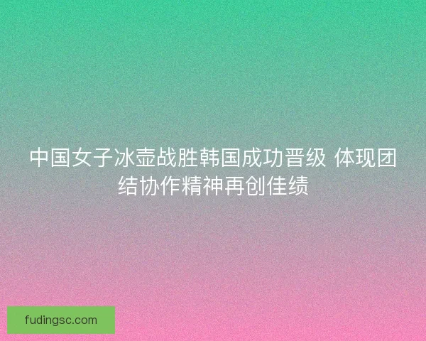 中国女子冰壶战胜韩国成功晋级 体现团结协作精神再创佳绩