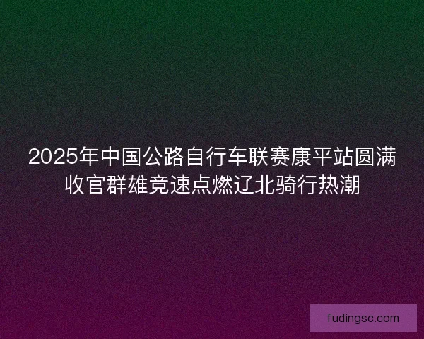 2025年中国公路自行车联赛康平站圆满收官群雄竞速点燃辽北骑行热潮