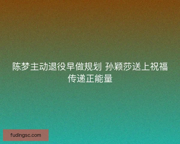 陈梦主动退役早做规划 孙颖莎送上祝福传递正能量