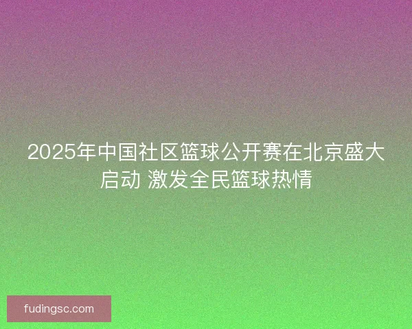 2025年中国社区篮球公开赛在北京盛大启动 激发全民篮球热情 2025年中国社区篮球公开赛在北京盛大启动 激发全民篮球热情