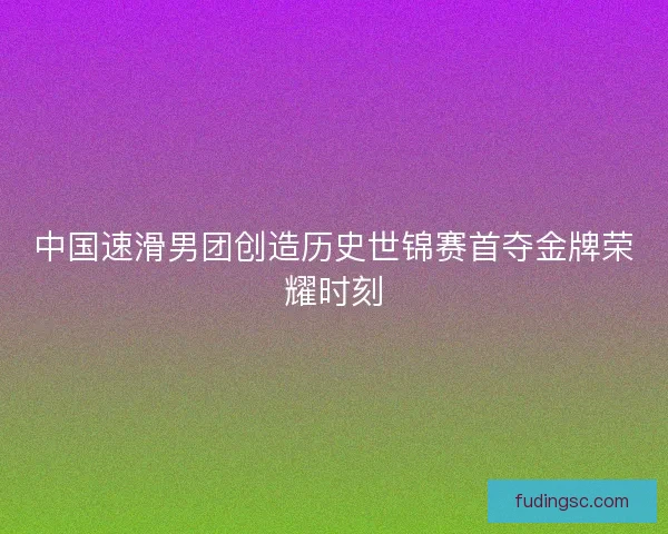 中国速滑男团创造历史世锦赛首夺金牌荣耀时刻