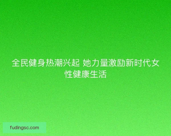 全民健身热潮兴起 她力量激励新时代女性健康生活 全民健身热潮兴起 她力量激励新时代女性健康生活