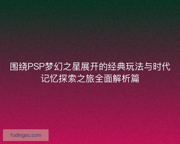 围绕PSP梦幻之星展开的经典玩法与时代记忆探索之旅全面解析篇
