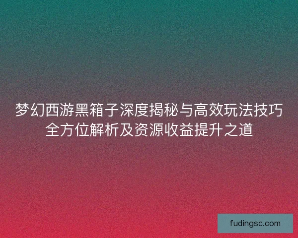 梦幻西游黑箱子深度揭秘与高效玩法技巧全方位解析及资源收益提升之道