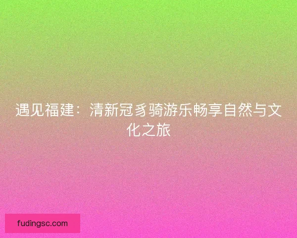 遇见福建:清新冠豸骑游乐畅享自然与文化之旅 遇见福建:清新冠豸骑游乐畅享自然与文化之旅