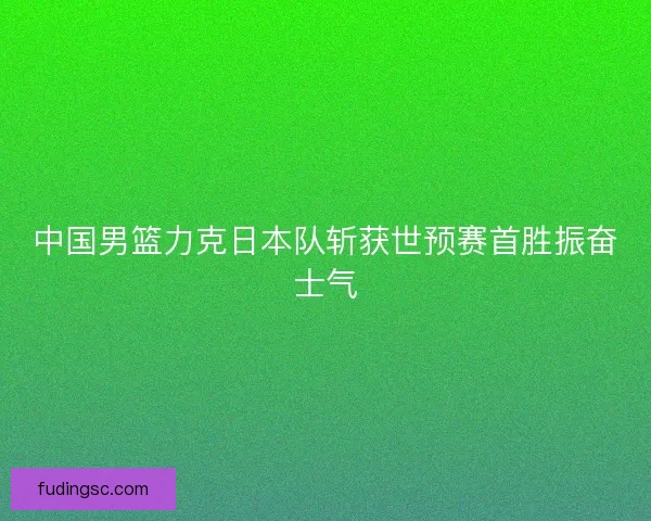 中国男篮力克日本队斩获世预赛首胜振奋士气