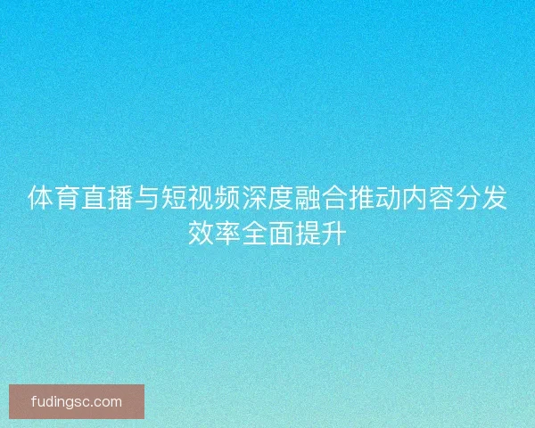 体育直播与短视频深度融合推动内容分发效率全面提升