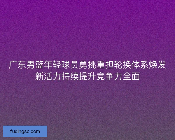 广东男篮年轻球员勇挑重担轮换体系焕发新活力持续提升竞争力全面 广东男篮年轻球员勇挑重担轮换体系焕发新活力持续提升竞争力全面