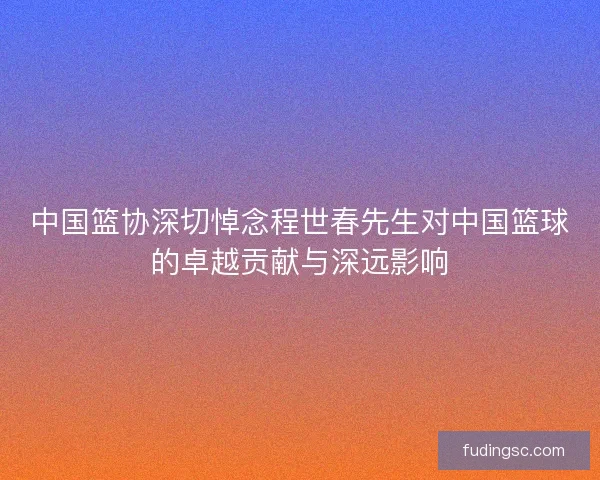 中国篮协深切悼念程世春先生对中国篮球的卓越贡献与深远影响