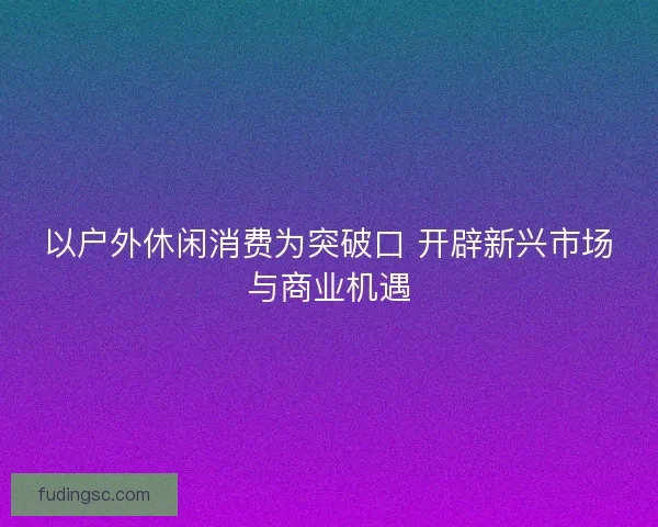 以户外休闲消费为突破口 开辟新兴市场与商业机遇