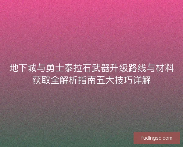 地下城与勇士泰拉石武器升级路线与材料获取全解析指南五大技巧详解