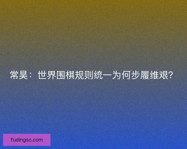 常昊：世界围棋规则统一为何步履维艰？