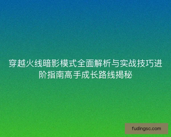 穿越火线暗影模式全面解析与实战技巧进阶指南高手成长路线揭秘 穿越火线暗影模式全面解析与实战技巧进阶指南高手成长路线揭秘