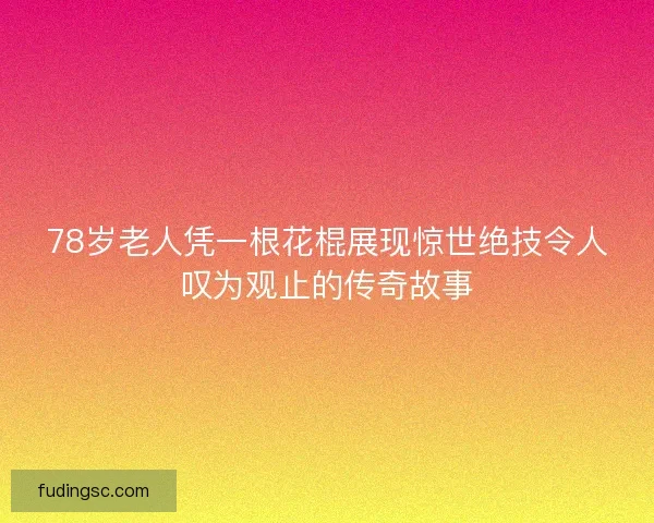 78岁老人凭一根花棍展现惊世绝技令人叹为观止的传奇故事