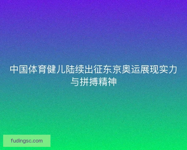 中国体育健儿陆续出征东京奥运展现实力与拼搏精神 中国体育健儿陆续出征东京奥运展现实力与拼搏精神