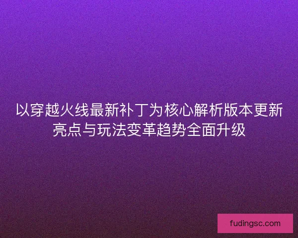 以穿越火线最新补丁为核心解析版本更新亮点与玩法变革趋势全面升级