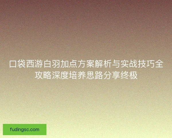 口袋西游白羽加点方案解析与实战技巧全攻略深度培养思路分享终极 口袋西游白羽加点方案解析与实战技巧全攻略深度培养思路分享终极