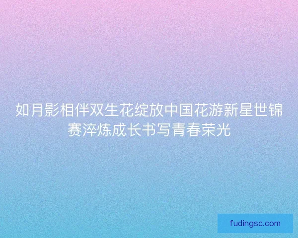 如月影相伴双生花绽放中国花游新星世锦赛淬炼成长书写青春荣光