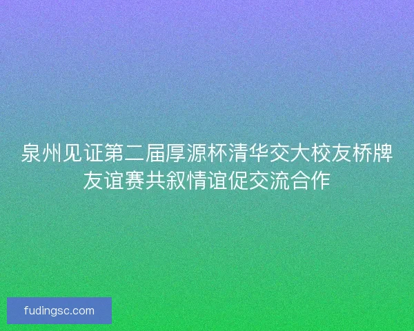 泉州见证第二届厚源杯清华交大校友桥牌友谊赛共叙情谊促交流合作 泉州见证第二届厚源杯清华交大校友桥牌友谊赛共叙情谊促交流合作