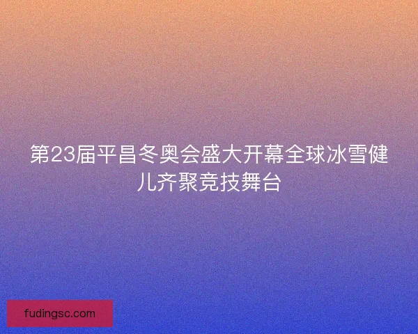 第23届平昌冬奥会盛大开幕全球冰雪健儿齐聚竞技舞台 第23届平昌冬奥会盛大开幕全球冰雪健儿齐聚竞技舞台
