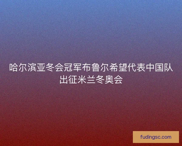 哈尔滨亚冬会冠军布鲁尔希望代表中国队出征米兰冬奥会