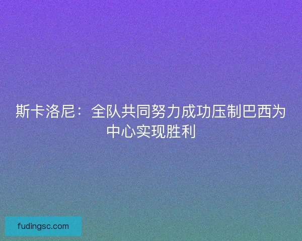 斯卡洛尼：全队共同努力成功压制巴西为中心实现胜利