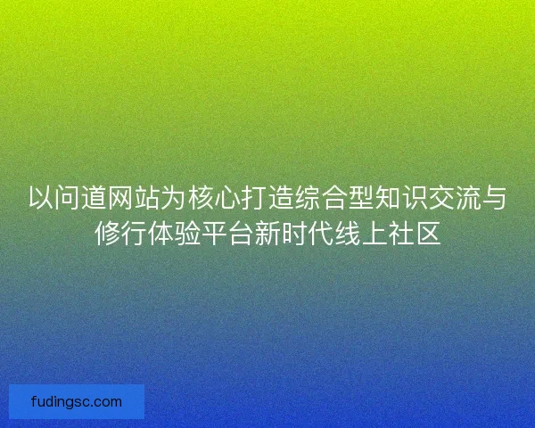 以问道网站为核心打造综合型知识交流与修行体验平台新时代线上社区