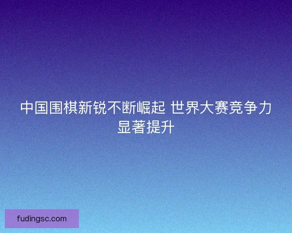 中国围棋新锐不断崛起 世界大赛竞争力显著提升
