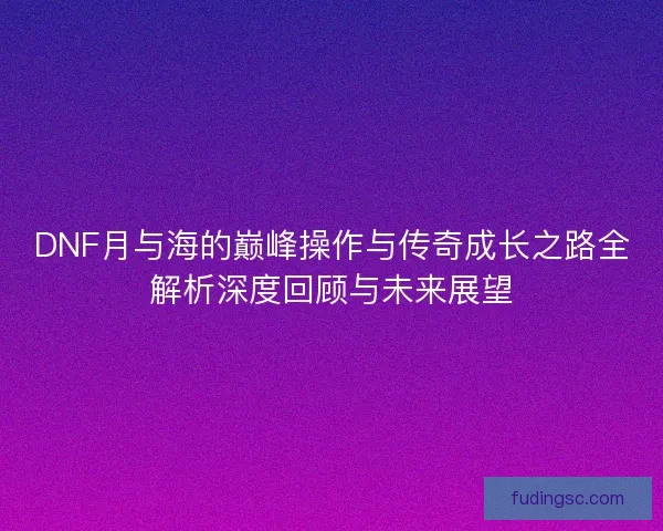 DNF月与海的巅峰操作与传奇成长之路全解析深度回顾与未来展望 DNF月与海的巅峰操作与传奇成长之路全解析深度回顾与未来展望