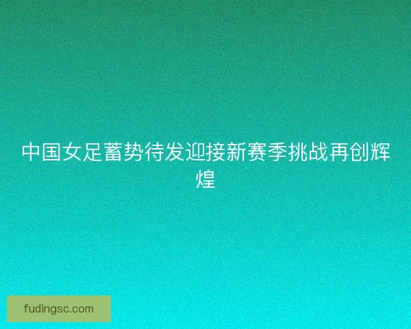 中国女足蓄势待发迎接新赛季挑战再创辉煌