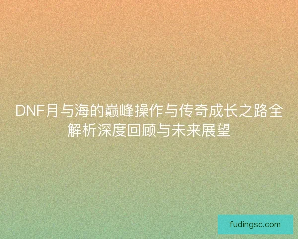 DNF月与海的巅峰操作与传奇成长之路全解析深度回顾与未来展望 DNF月与海的巅峰操作与传奇成长之路全解析深度回顾与未来展望