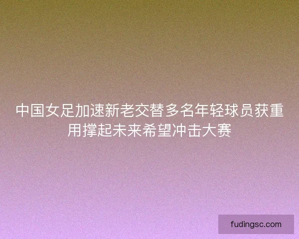 中国女足加速新老交替多名年轻球员获重用撑起未来希望冲击大赛 中国女足加速新老交替多名年轻球员获重用撑起未来希望冲击大赛