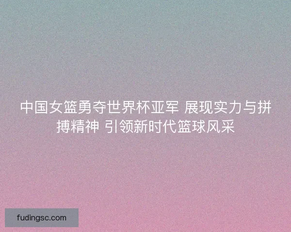 中国女篮勇夺世界杯亚军 展现实力与拼搏精神 引领新时代篮球风采 中国女篮勇夺世界杯亚军 展现实力与拼搏精神 引领新时代篮球风采