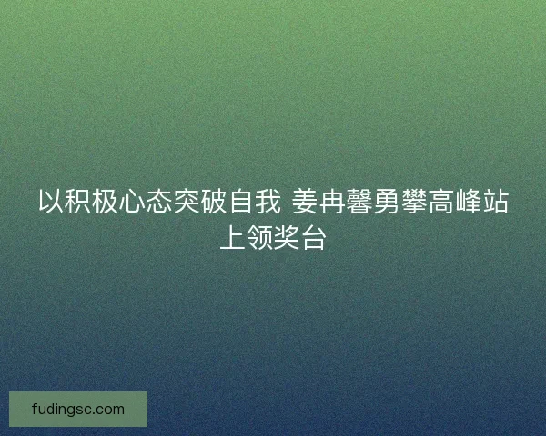 以积极心态突破自我 姜冉馨勇攀高峰站上领奖台 以积极心态突破自我 姜冉馨勇攀高峰站上领奖台