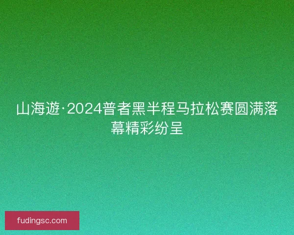 山海遊·2024普者黑半程马拉松赛圆满落幕精彩纷呈